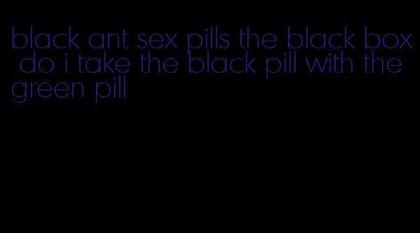 black ant sex pills the black box do i take the black pill with the green pill