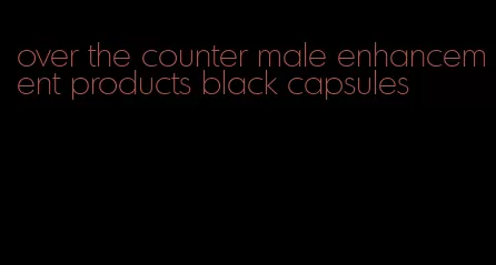 over the counter male enhancement products black capsules