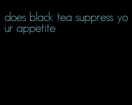 does black tea suppress your appetite