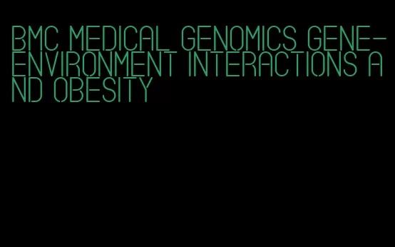 bmc medical genomics gene-environment interactions and obesity