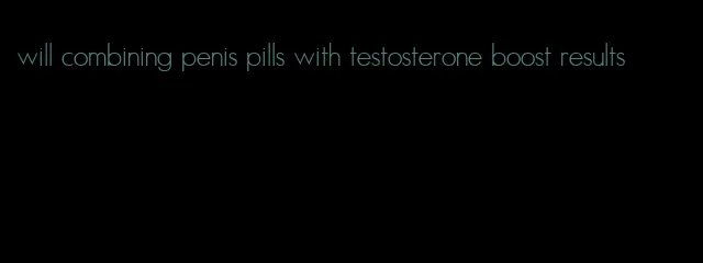 will combining penis pills with testosterone boost results