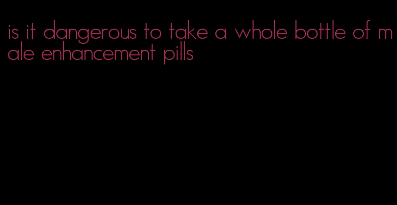 is it dangerous to take a whole bottle of male enhancement pills