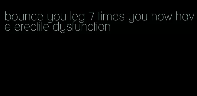 bounce you leg 7 times you now have erectile dysfunction