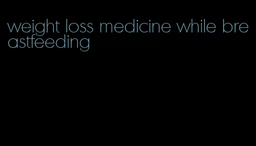 weight loss medicine while breastfeeding