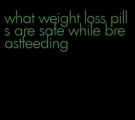 what weight loss pills are safe while breastfeeding