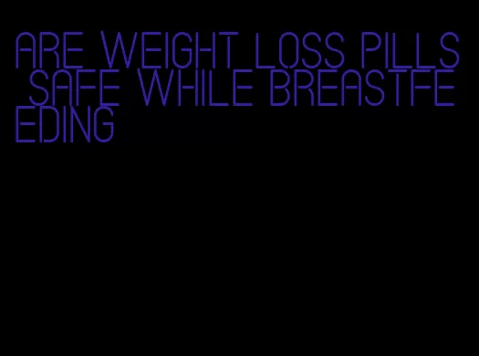 are weight loss pills safe while breastfeeding