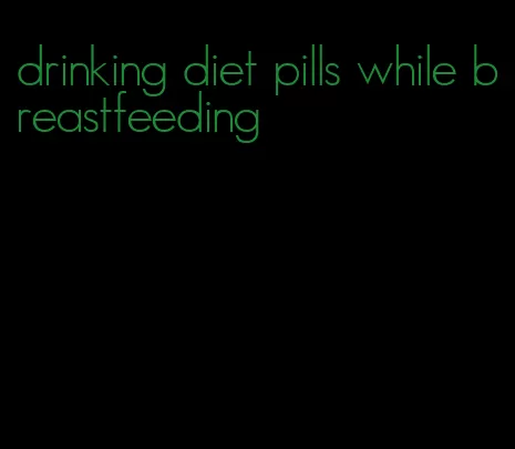 drinking diet pills while breastfeeding