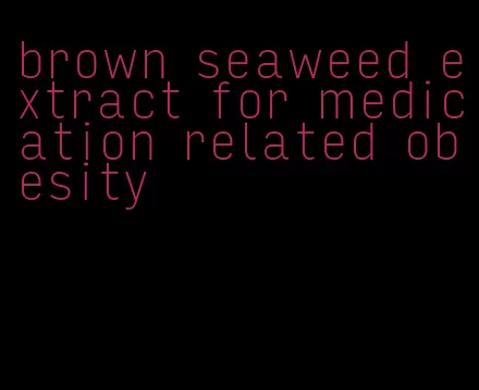 brown seaweed extract for medication related obesity