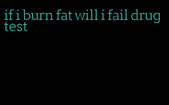 if i burn fat will i fail drug test