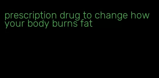 prescription drug to change how your body burns fat