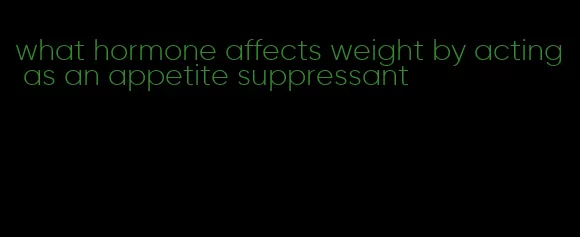 what hormone affects weight by acting as an appetite suppressant