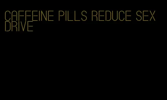 caffeine pills reduce sex drive