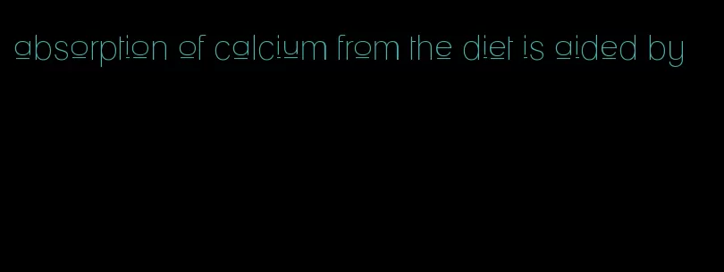 absorption of calcium from the diet is aided by