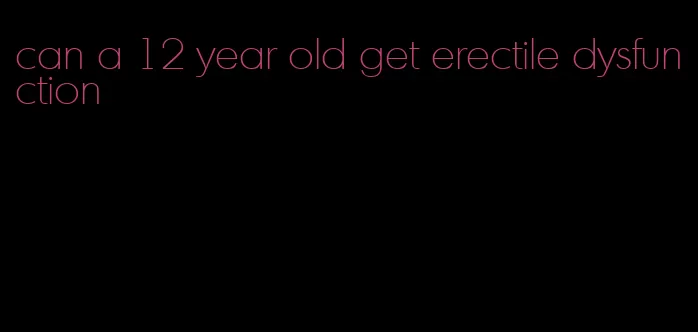 can a 12 year old get erectile dysfunction