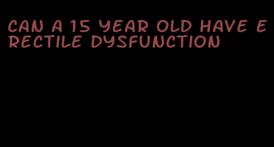 can a 15 year old have erectile dysfunction