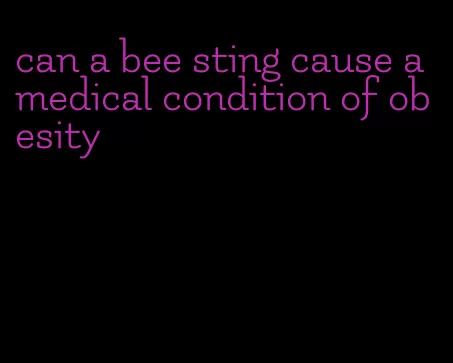 can a bee sting cause a medical condition of obesity