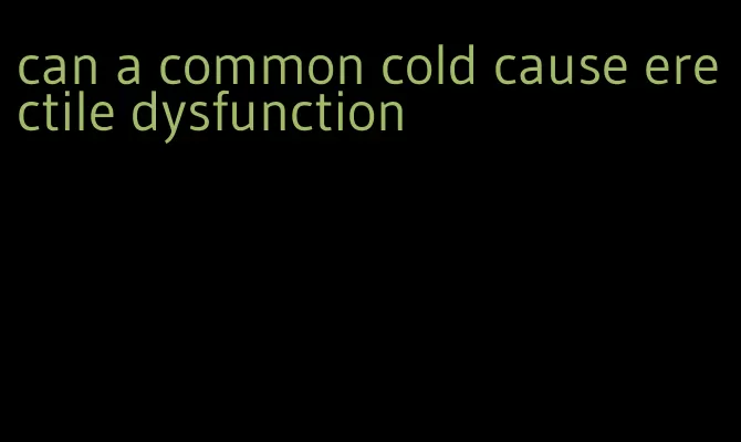 can a common cold cause erectile dysfunction