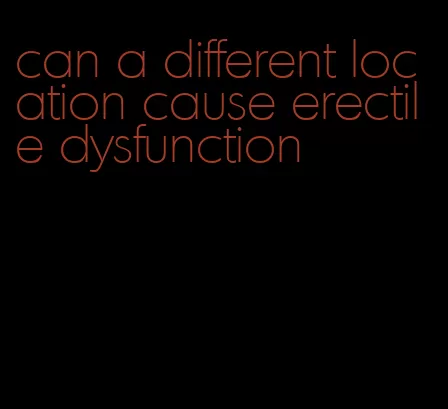 can a different location cause erectile dysfunction