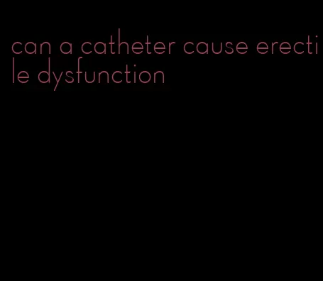 can a catheter cause erectile dysfunction