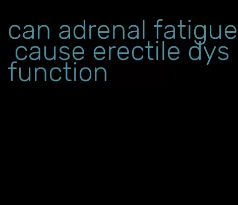 can adrenal fatigue cause erectile dysfunction