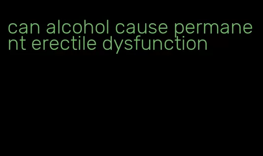 can alcohol cause permanent erectile dysfunction