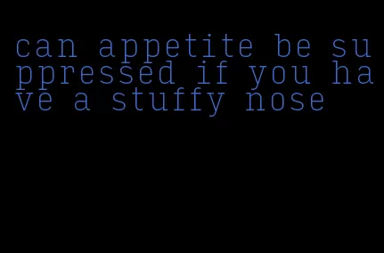 can appetite be suppressed if you have a stuffy nose