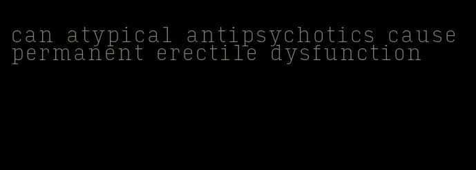 can atypical antipsychotics cause permanent erectile dysfunction