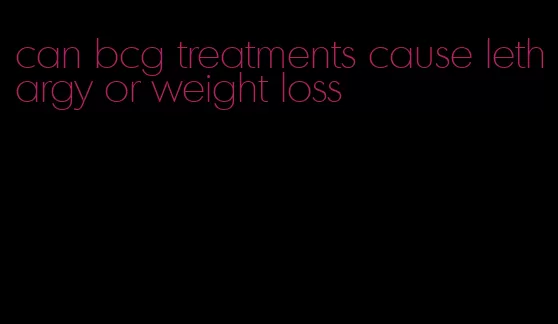 can bcg treatments cause lethargy or weight loss