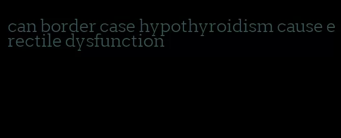 can border case hypothyroidism cause erectile dysfunction