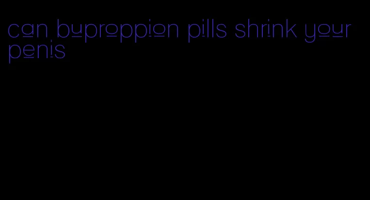 can buproppion pills shrink your penis