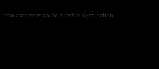 can catheters cause erectile dysfunction