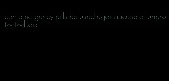 can emergency pills be used again incase of unprotected sex