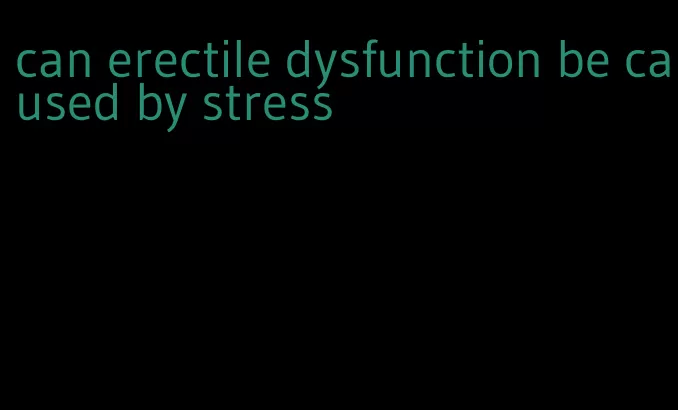 can erectile dysfunction be caused by stress