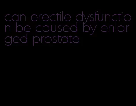 can erectile dysfunction be caused by enlarged prostate