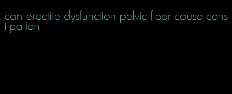 can erectile dysfunction pelvic floor cause constipation