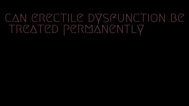 can erectile dysfunction be treated permanently