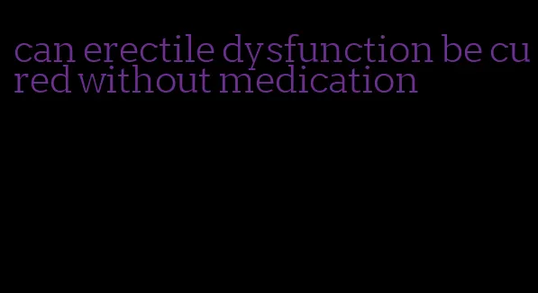 can erectile dysfunction be cured without medication