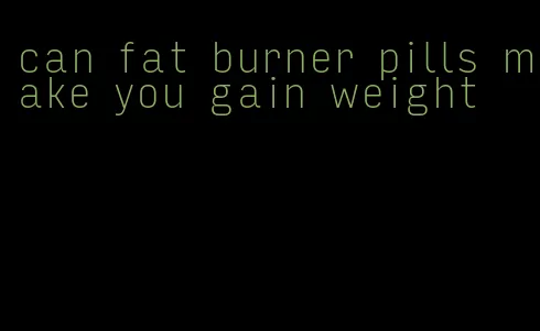 can fat burner pills make you gain weight