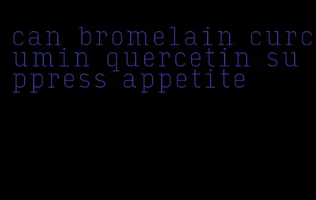 can bromelain curcumin quercetin suppress appetite