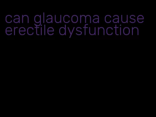 can glaucoma cause erectile dysfunction