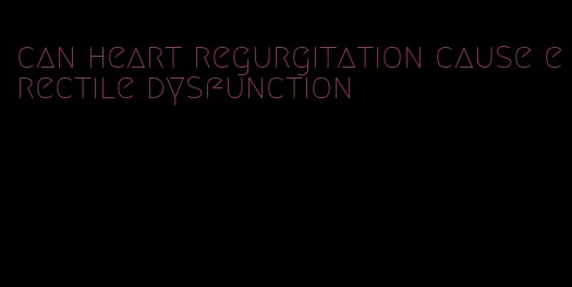 can heart regurgitation cause erectile dysfunction