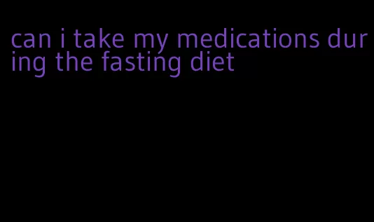 can i take my medications during the fasting diet