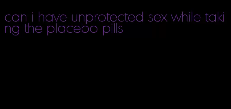 can i have unprotected sex while taking the placebo pills