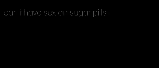 can i have sex on sugar pills