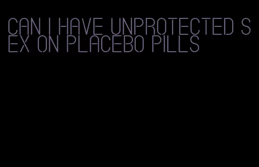 can i have unprotected sex on placebo pills