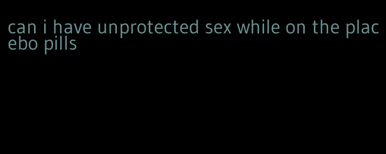 can i have unprotected sex while on the placebo pills