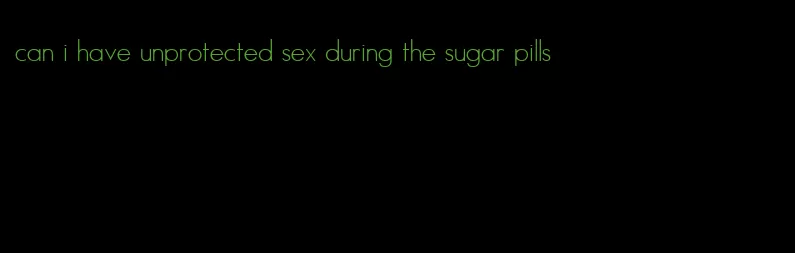 can i have unprotected sex during the sugar pills