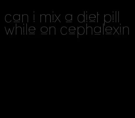 can i mix a diet pill while on cephalexin