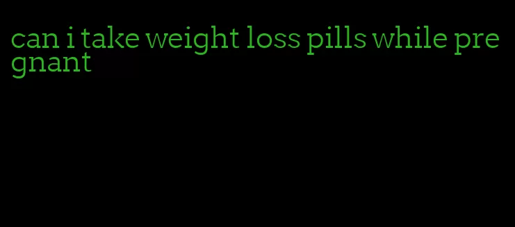 can i take weight loss pills while pregnant