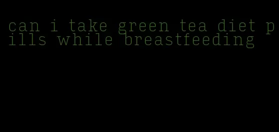 can i take green tea diet pills while breastfeeding